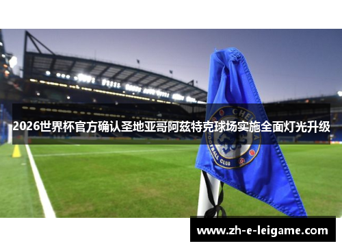 2026世界杯官方确认圣地亚哥阿兹特克球场实施全面灯光升级